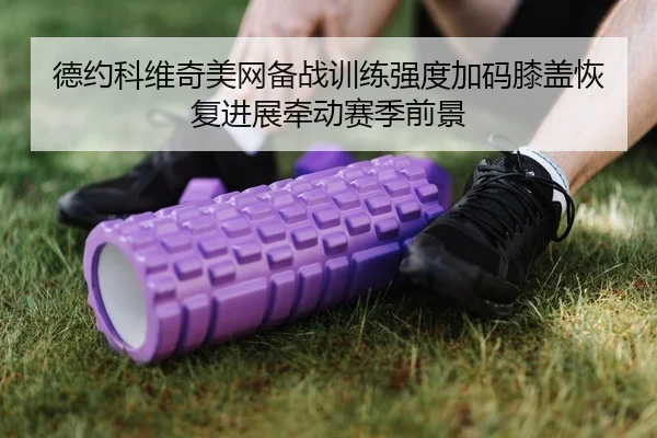 德约科维奇美网备战训练强度加码膝盖恢复进展牵动赛季前景